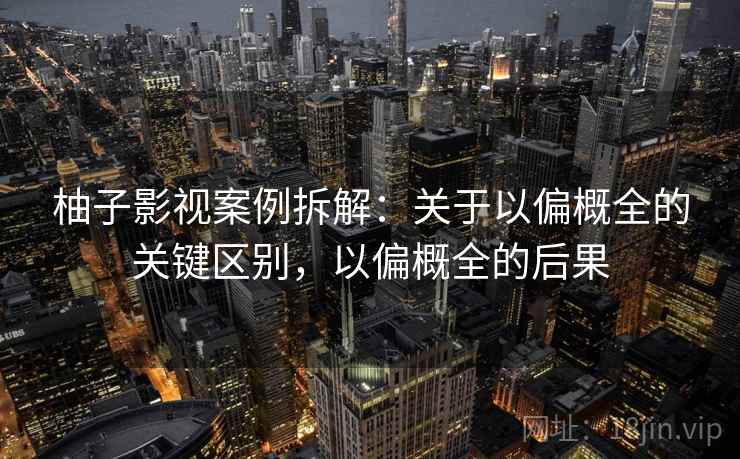 柚子影视案例拆解：关于以偏概全的关键区别，以偏概全的后果