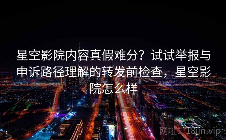 星空影院内容真假难分？试试举报与申诉路径理解的转发前检查，星空影院怎么样
