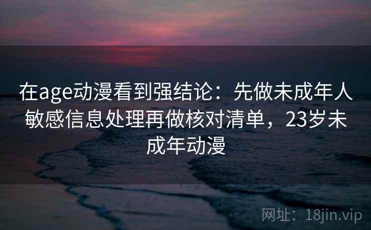 在age动漫看到强结论：先做未成年人敏感信息处理再做核对清单，23岁未成年动漫