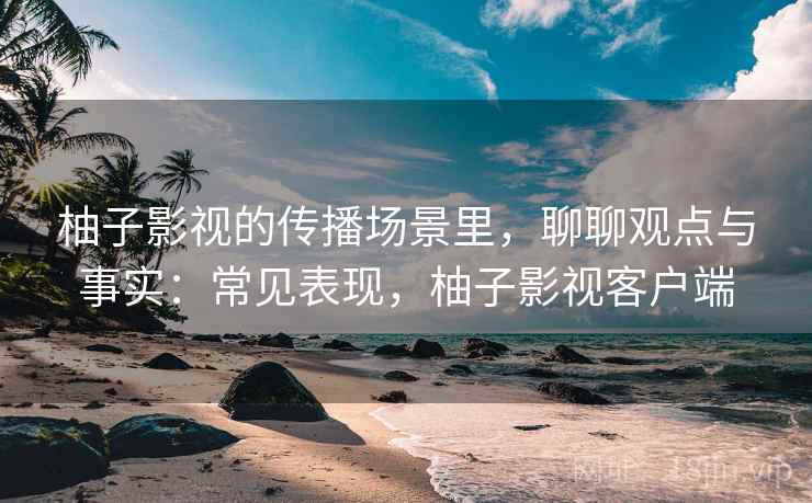 柚子影视的传播场景里，聊聊观点与事实：常见表现，柚子影视客户端