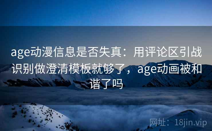 age动漫信息是否失真：用评论区引战识别做澄清模板就够了，age动画被和谐了吗