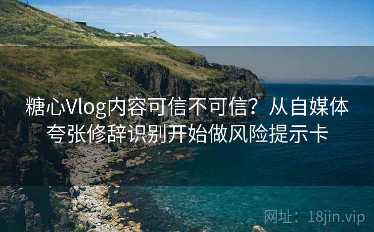 糖心Vlog内容可信不可信?从自媒体夸张修辞识别开始做风险提示卡 糖心Vlog内容可信不可信?从自媒体夸张修辞识别开始做风险提示卡