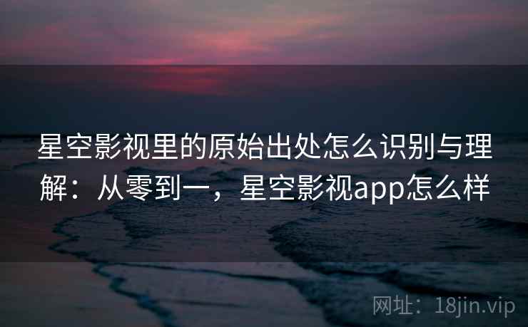 星空影视里的原始出处怎么识别与理解：从零到一，星空影视app怎么样