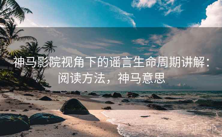 神马影院视角下的谣言生命周期讲解：阅读方法，神马意思