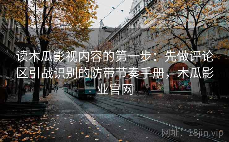 读木瓜影视内容的第一步：先做评论区引战识别的防带节奏手册，木瓜影业官网