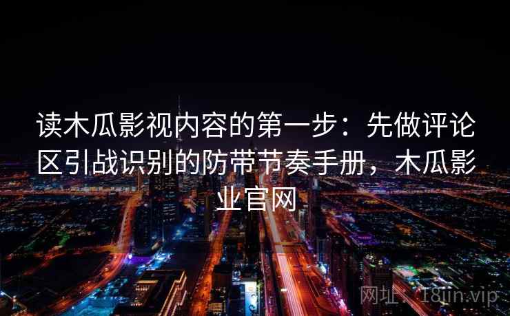 读木瓜影视内容的第一步:先做评论区引战识别的防带节奏手册,木瓜影业官网 读木瓜影视内容的第一步:先做评论区引战识别的防带节奏手册,木瓜影业官网