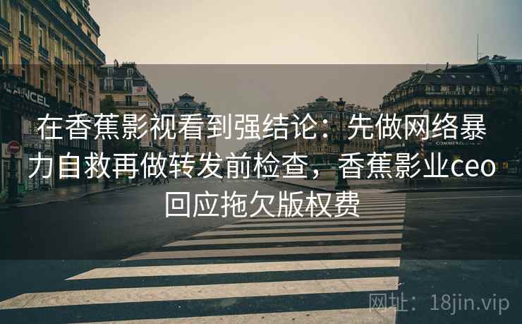 在香蕉影视看到强结论：先做网络暴力自救再做转发前检查，香蕉影业ceo回应拖欠版权费