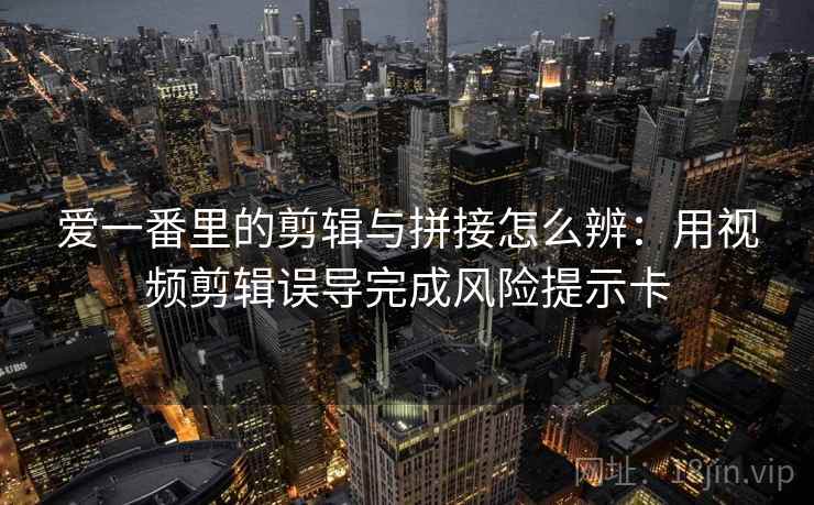 爱一番里的剪辑与拼接怎么辨：用视频剪辑误导完成风险提示卡