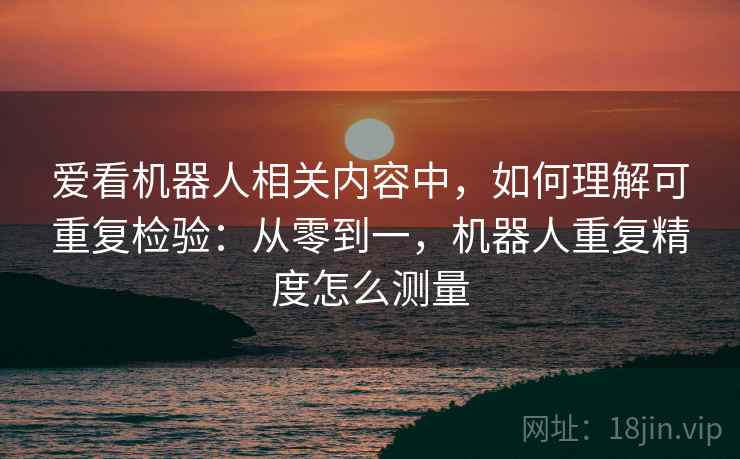 爱看机器人相关内容中，如何理解可重复检验：从零到一，机器人重复精度怎么测量