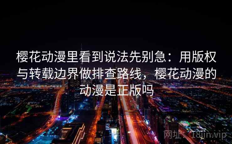 樱花动漫里看到说法先别急：用版权与转载边界做排查路线，樱花动漫的动漫是正版吗