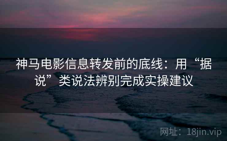 神马电影信息转发前的底线：用“据说”类说法辨别完成实操建议