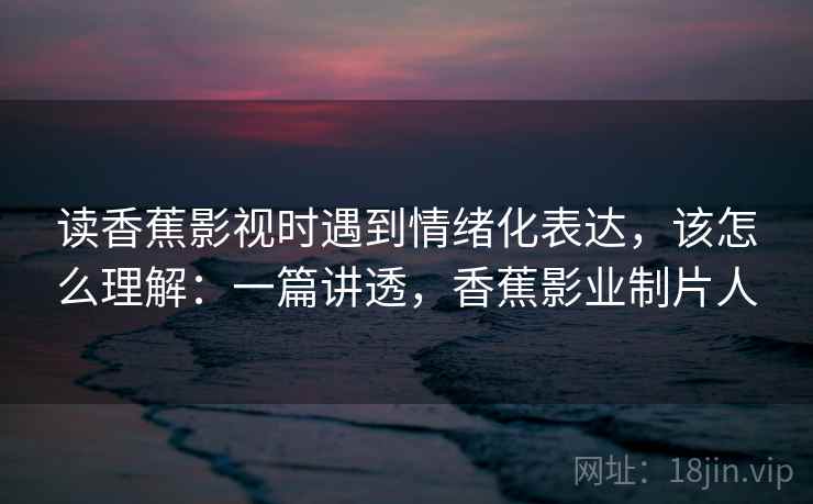 读香蕉影视时遇到情绪化表达，该怎么理解：一篇讲透，香蕉影业制片人
