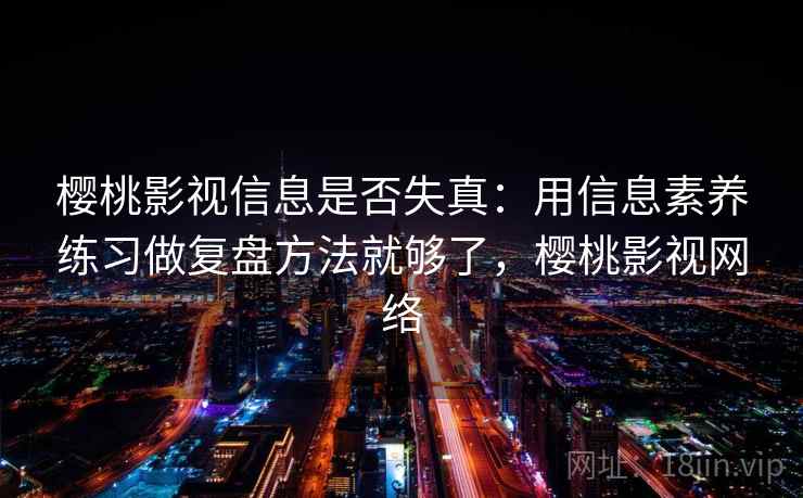 樱桃影视信息是否失真：用信息素养练习做复盘方法就够了，樱桃影视网络