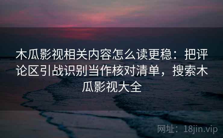 木瓜影视相关内容怎么读更稳：把评论区引战识别当作核对清单，搜索木瓜影视大全