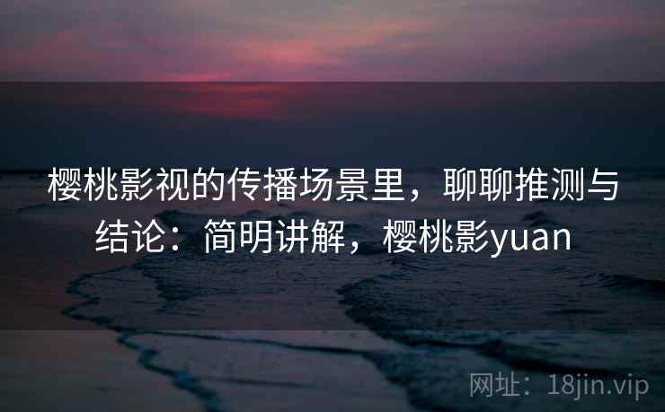 樱桃影视的传播场景里，聊聊推测与结论：简明讲解，樱桃影yuan