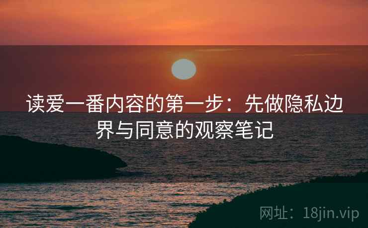 读爱一番内容的第一步：先做隐私边界与同意的观察笔记