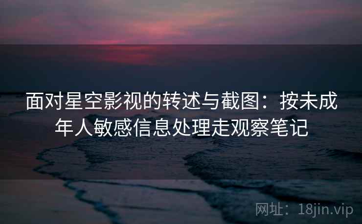 面对星空影视的转述与截图:按未成年人敏感信息处理走观察笔记 面对星空影视的转述与截图:按未成年人敏感信息处理走观察笔记