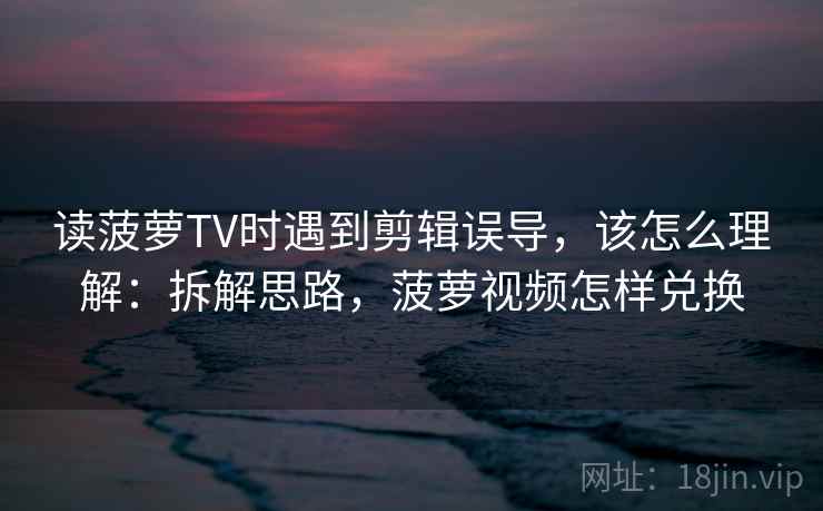 读菠萝TV时遇到剪辑误导，该怎么理解：拆解思路，菠萝视频怎样兑换