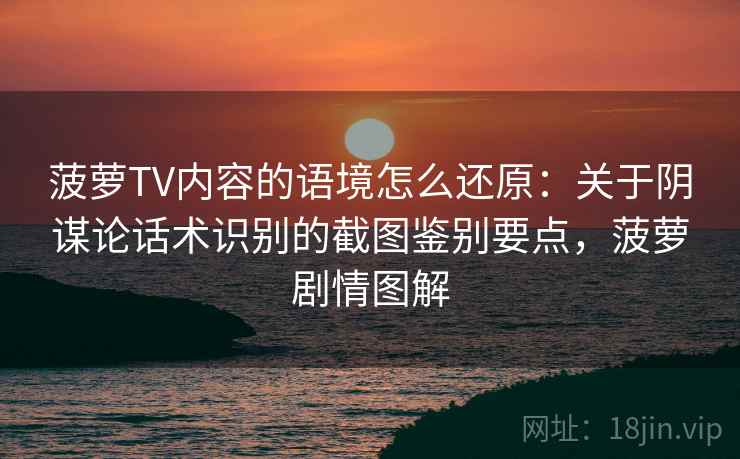 菠萝TV内容的语境怎么还原：关于阴谋论话术识别的截图鉴别要点，菠萝剧情图解