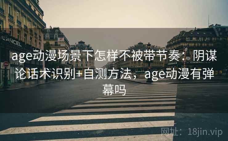 age动漫场景下怎样不被带节奏：阴谋论话术识别+自测方法，age动漫有弹幕吗