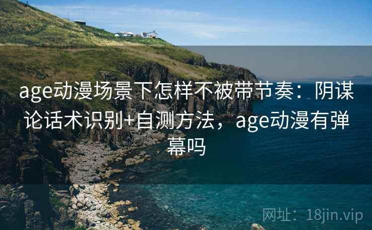 age动漫场景下怎样不被带节奏：阴谋论话术识别+自测方法，age动漫有弹幕吗