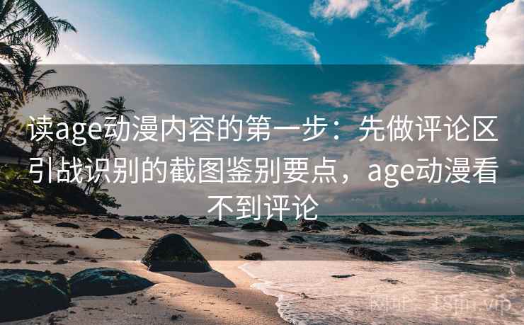 读age动漫内容的第一步：先做评论区引战识别的截图鉴别要点，age动漫看不到评论