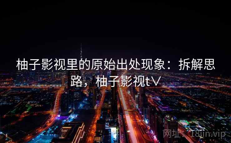 柚子影视里的原始出处现象：拆解思路，柚子影视t∨