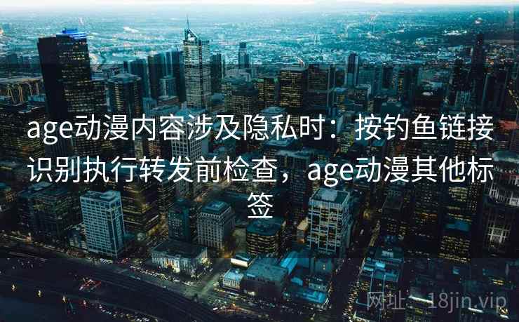 age动漫内容涉及隐私时：按钓鱼链接识别执行转发前检查，age动漫其他标签