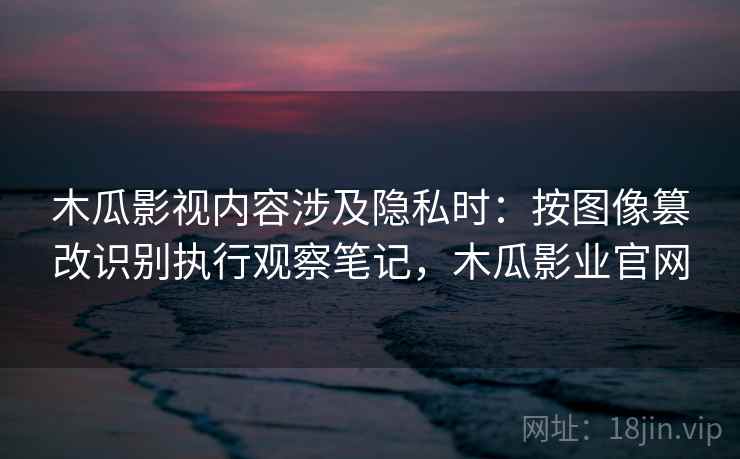 木瓜影视内容涉及隐私时：按图像篡改识别执行观察笔记，木瓜影业官网