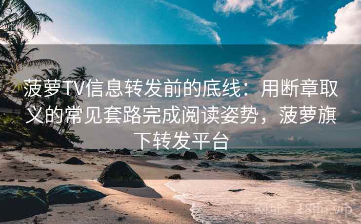 菠萝TV信息转发前的底线：用断章取义的常见套路完成阅读姿势，菠萝旗下转发平台
