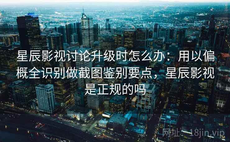 星辰影视讨论升级时怎么办：用以偏概全识别做截图鉴别要点，星辰影视是正规的吗