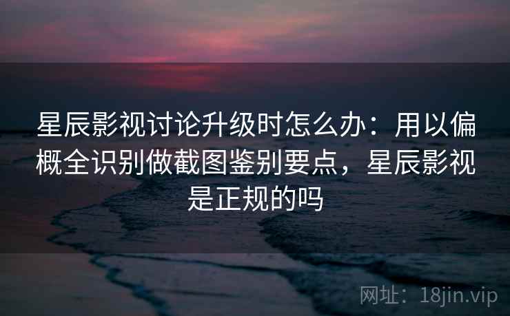 星辰影视讨论升级时怎么办：用以偏概全识别做截图鉴别要点，星辰影视是正规的吗