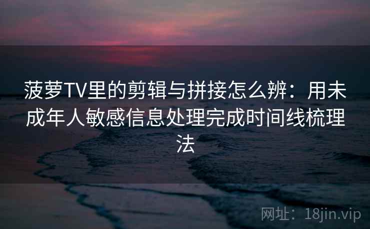 菠萝TV里的剪辑与拼接怎么辨:用未成年人敏感信息处理完成时间线梳理法 菠萝TV里的剪辑与拼接怎么辨:用未成年人敏感信息处理完成时间线梳理法
