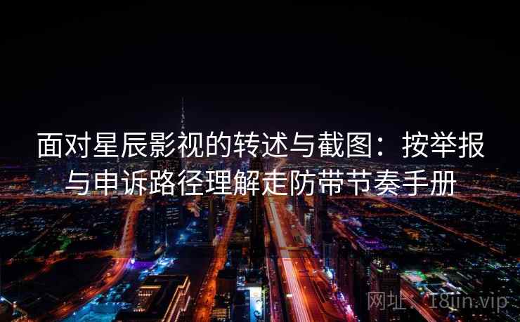 面对星辰影视的转述与截图：按举报与申诉路径理解走防带节奏手册