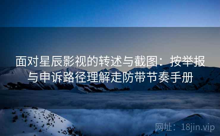 面对星辰影视的转述与截图：按举报与申诉路径理解走防带节奏手册