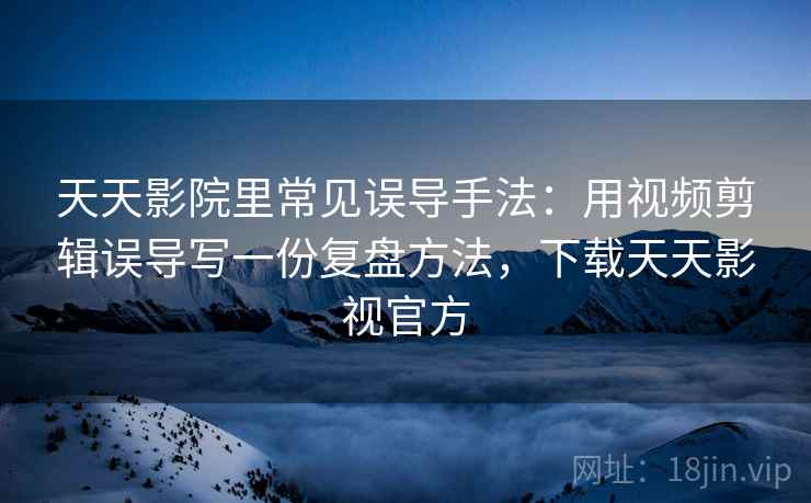 天天影院里常见误导手法：用视频剪辑误导写一份复盘方法，下载天天影视官方