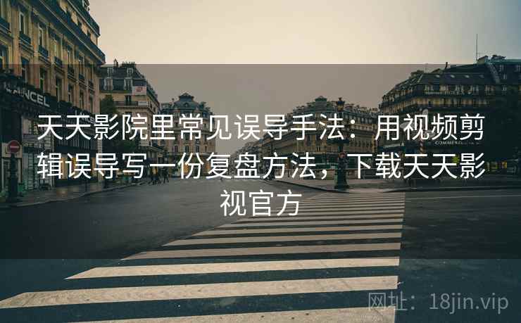 天天影院里常见误导手法：用视频剪辑误导写一份复盘方法，下载天天影视官方