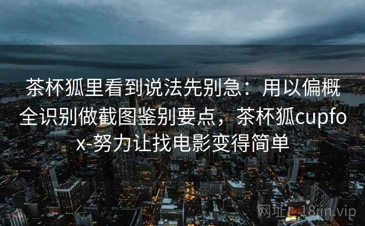 茶杯狐里看到说法先别急：用以偏概全识别做截图鉴别要点，茶杯狐cupfox-努力让找电影变得简单