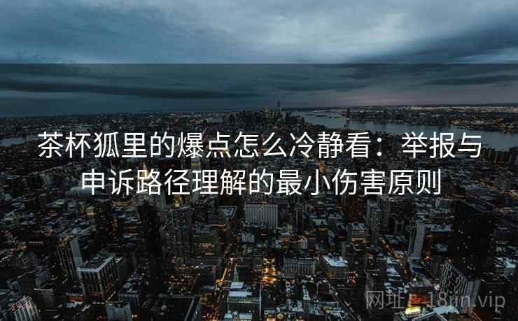 茶杯狐里的爆点怎么冷静看：举报与申诉路径理解的最小伤害原则