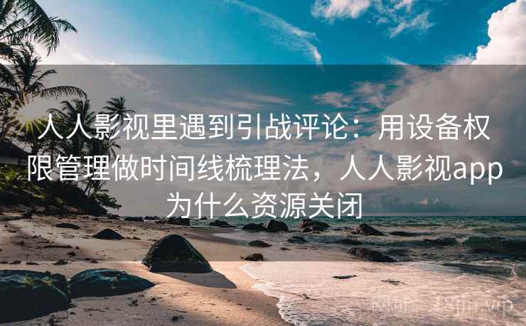人人影视里遇到引战评论:用设备权限管理做时间线梳理法,人人影视app为什么资源关闭 人人影视里遇到引战评论:用设备权限管理做时间线梳理法,人人影视app为什么资源关闭