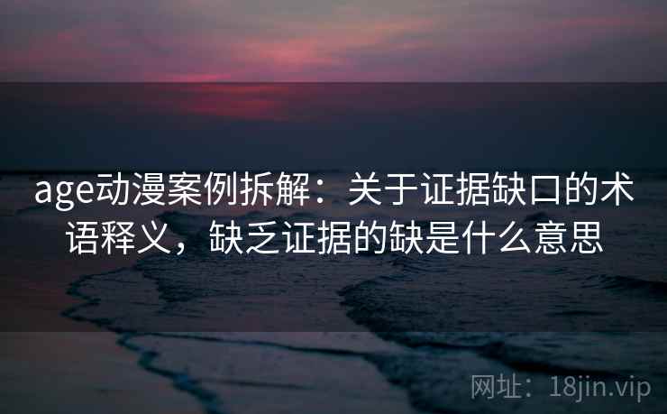 age动漫案例拆解：关于证据缺口的术语释义，缺乏证据的缺是什么意思