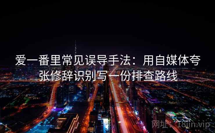爱一番里常见误导手法：用自媒体夸张修辞识别写一份排查路线