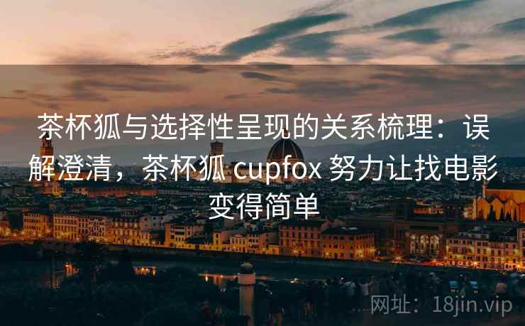 茶杯狐与选择性呈现的关系梳理：误解澄清，茶杯狐 cupfox 努力让找电影变得简单
