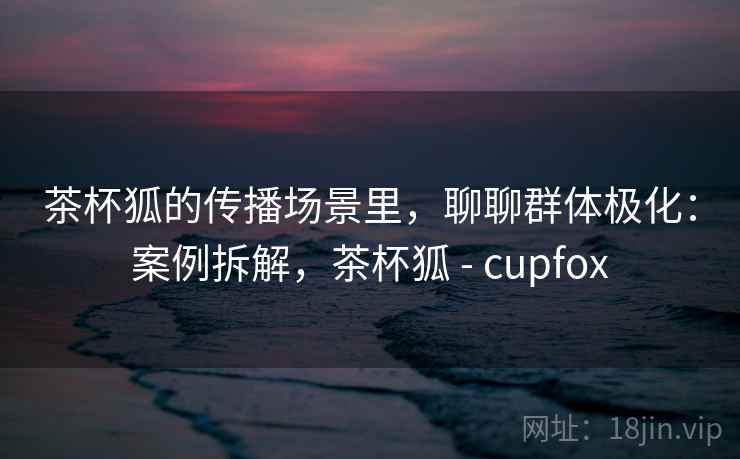 茶杯狐的传播场景里，聊聊群体极化：案例拆解，茶杯狐 - cupfox