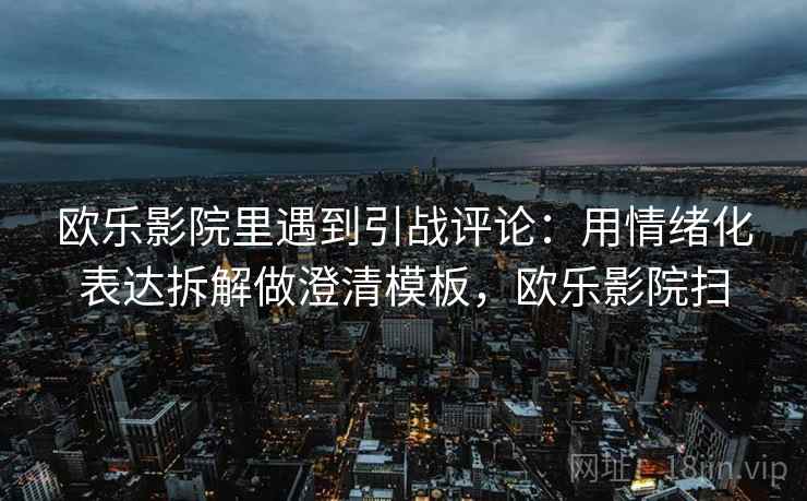 欧乐影院里遇到引战评论：用情绪化表达拆解做澄清模板，欧乐影院扫