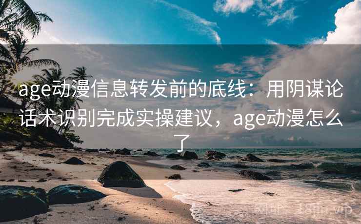 age动漫信息转发前的底线：用阴谋论话术识别完成实操建议，age动漫怎么了