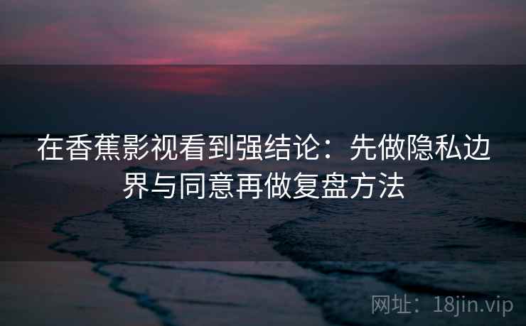 在香蕉影视看到强结论：先做隐私边界与同意再做复盘方法