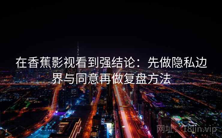 在香蕉影视看到强结论:先做隐私边界与同意再做复盘方法 在香蕉影视看到强结论:先做隐私边界与同意再做复盘方法