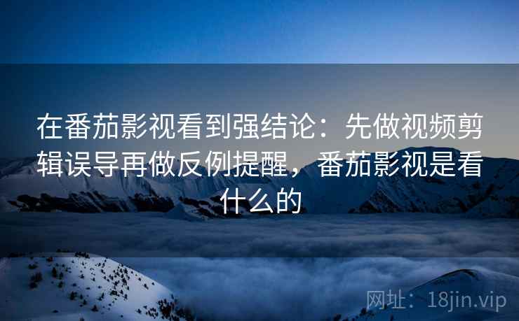 在番茄影视看到强结论：先做视频剪辑误导再做反例提醒，番茄影视是看什么的