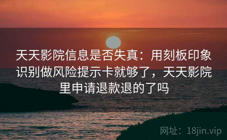 天天影院信息是否失真：用刻板印象识别做风险提示卡就够了，天天影院里申请退款退的了吗